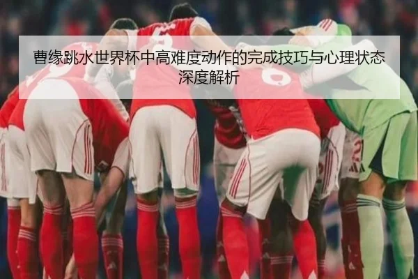 曹缘跳水世界杯中高难度动作的完成技巧与心理状态深度解析（YABO）